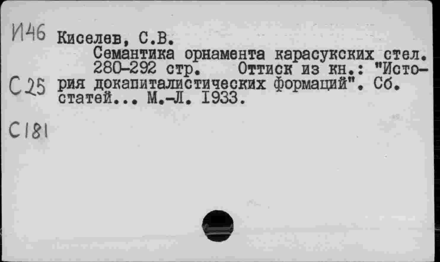 ﻿• *46 Киселев, С.В.
Семантика орнамента карасукских стел, 280-292 стр. Оттиск из кн.: "Исто-Г J)R рия докапиталистических формаций". Сб.
статей... М.^Я. 1933.
ciai